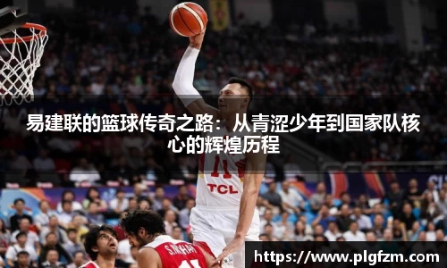 易建联的篮球传奇之路：从青涩少年到国家队核心的辉煌历程