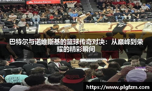 巴特尔与诺维斯基的篮球传奇对决：从巅峰到荣耀的精彩瞬间