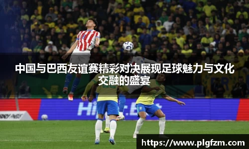 中国与巴西友谊赛精彩对决展现足球魅力与文化交融的盛宴