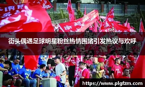 街头偶遇足球明星粉丝热情围堵引发热议与欢呼