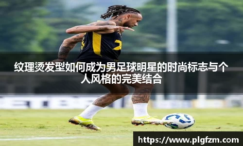 纹理烫发型如何成为男足球明星的时尚标志与个人风格的完美结合